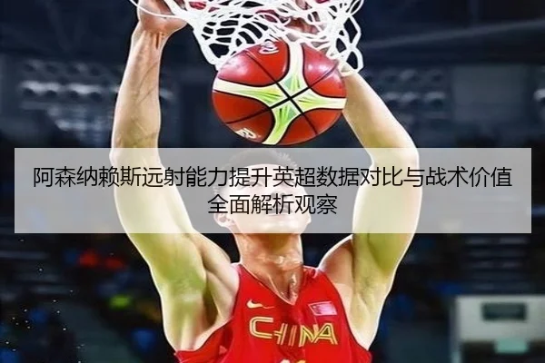阿森纳赖斯远射能力提升英超数据对比与战术价值全面解析观察