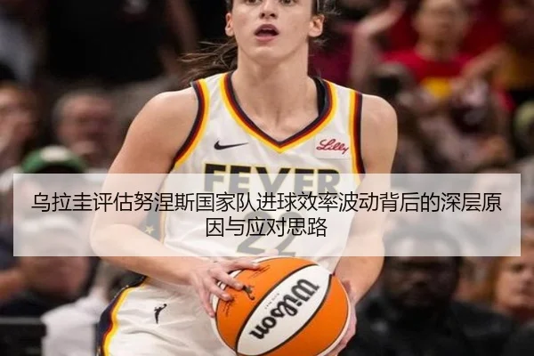 乌拉圭评估努涅斯国家队进球效率波动背后的深层原因与应对思路