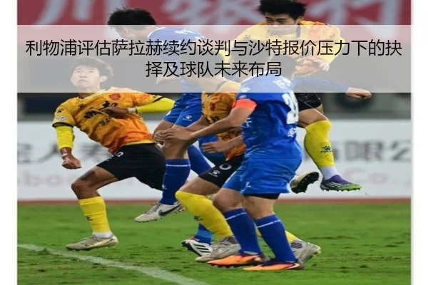 利物浦评估萨拉赫续约谈判与沙特报价压力下的抉择及球队未来布局