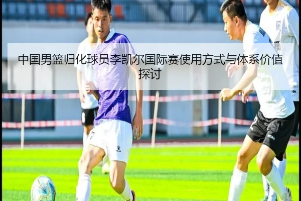 中国男篮归化球员李凯尔国际赛使用方式与体系价值探讨