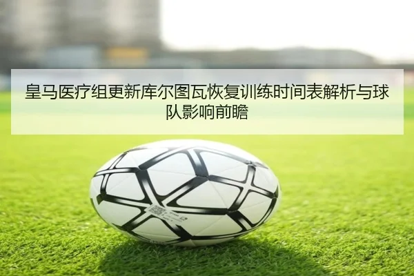 皇马医疗组更新库尔图瓦恢复训练时间表解析与球队影响前瞻