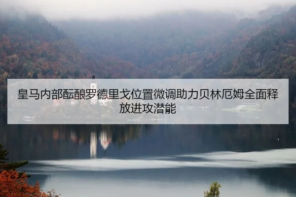 皇马内部酝酿罗德里戈位置微调助力贝林厄姆全面释放进攻潜能