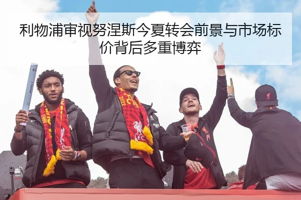 利物浦审视努涅斯今夏转会前景与市场标价背后多重博弈