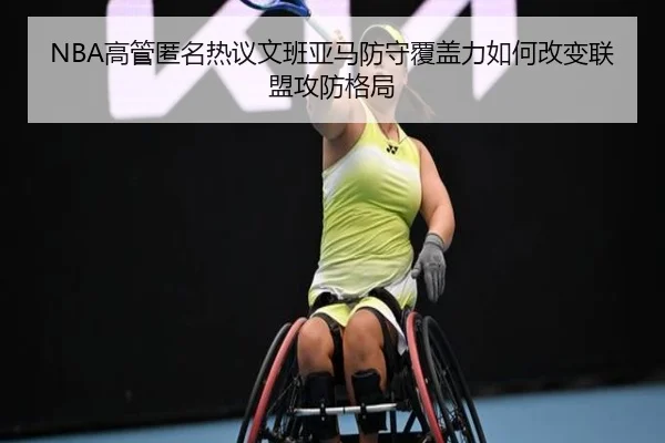 NBA高管匿名热议文班亚马防守覆盖力如何改变联盟攻防格局