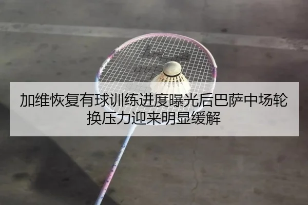 加维恢复有球训练进度曝光后巴萨中场轮换压力迎来明显缓解