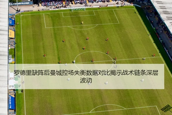 罗德里缺阵后曼城控场失衡数据对比揭示战术链条深层波动
